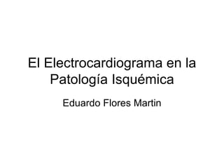 El Electrocardiograma en la Patología Isquémica Eduardo Flores Martin 