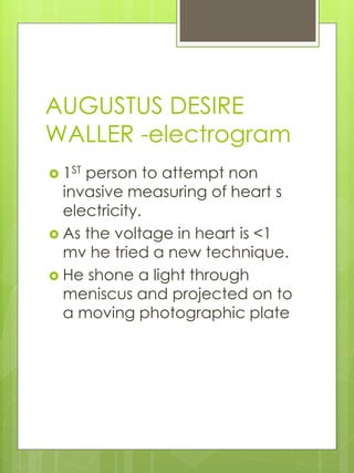 AUGUSTUS DESIRE
WALLER -electrogram
 1ST person to attempt non
invasive measuring of heart s
electricity.
 As the voltage in heart is <1
mv he tried a new technique.
 He shone a light through
meniscus and projected on to
a moving photographic plate
 