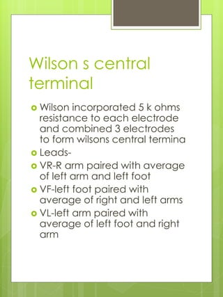 Wilson s central
terminal
 Wilson incorporated 5 k ohms
resistance to each electrode
and combined 3 electrodes
to form wilsons central termina
 Leads-
 VR-R arm paired with average
of left arm and left foot
 VF-left foot paired with
average of right and left arms
 VL-left arm paired with
average of left foot and right
arm
 