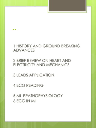 ..
1 HISTORY AND GROUND BREAKING
ADVANCES
2 BRIEF REVIEW ON HEART AND
ELECTRICITY AND MECHANICS
3 LEADS APPLICATION
4 ECG READING
5 MI PPATHOPHYSIOLOGY
6 ECG IN MI
 