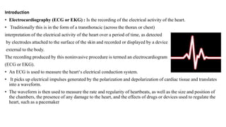 Introduction
• Electrocardiography (ECG or EKG) : Is the recording of the electrical activity of the heart.
• Traditionally this is in the form of a transthoracic (across the thorax or chest)
interpretation of the electrical activity of the heart over a period of time, as detected
by electrodes attached to the surface of the skin and recorded or displayed by a device
external to the body.
The recording produced by this noninvasive procedure is termed an electrocardiogram
(ECG or EKG).
• An ECG is used to measure the heart‘s electrical conduction system.
• It picks up electrical impulses generated by the polarization and depolarization of cardiac tissue and translates
into a waveform.
• The waveform is then used to measure the rate and regularity of heartbeats, as well as the size and position of
the chambers, the presence of any damage to the heart, and the effects of drugs or devices used to regulate the
heart, such as a pacemaker
 