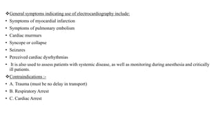 General symptoms indicating use of electrocardiography include:
• Symptoms of myocardial infarction
• Symptoms of pulmonary embolism
• Cardiac murmurs
• Syncope or collapse
• Seizures
• Perceived cardiac dysrhythmias
• It is also used to assess patients with systemic disease, as well as monitoring during anesthesia and critically
ill patients.
Contraindications :-
• A. Trauma (must be no delay in transport)
• B. Respiratory Arrest
• C. Cardiac Arrest
 