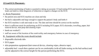 12 Lead ECG Placement:-
• The correct positioning of leads is essential to taking an accurate 12 lead resting ECG and incorrect placement of
leads can lead to a false diagnosis of infarction or negative changes on the ECG.
A. Room Preparation
• the patient area and ECG machine are clean and tidy
• the bed is adjustable and large enough to support the patient’s body and limbs 6
• the ECG machine is safe and ready to use. The date and time should be correct on the machine
• there is sufficient stock for performing an ECG including ECG paper, ECG electrodes, towelling, paper, hair
removal device, skin prep and cleaning wipes
• hands are washed 2
• staff are aware of the location of the crash trolley and emergency buttons in case of emergency
B. Equipment within the room should include:
• disposable electrode tabs
• ECG paper
• skin preparation equipment (hair removal device, cleaning wipes, abrasive tape)
• adjustable bed / couch that a patient can lie on comfortably (with all limbs resting on the bed surface) and
can be adjusted to the correct height for the person performing the ECG.
 