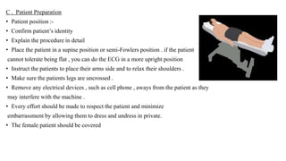 C . Patient Preparation
• Patient position :-
• Confirm patient’s identity
• Explain the procedure in detail
• Place the patient in a supine position or semi-Fowlers position . if the patient
cannot tolerate being flat , you can do the ECG in a more upright position
• Instruct the patients to place their arms side and to relax their shoulders .
• Make sure the patients legs are uncrossed .
• Remove any electrical devices , such as cell phone , aways from the patient as they
may interfere with the machine .
• Every effort should be made to respect the patient and minimize
embarrassment by allowing them to dress and undress in private.
• The female patient should be covered
 