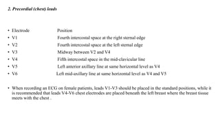 2. Precordial (chest) leads
• Electrode Position
• V1 Fourth intercostal space at the right sternal edge
• V2 Fourth intercostal space at the left sternal edge
• V3 Midway between V2 and V4
• V4 Fifth intercostal space in the mid-clavicular line
• V5 Left anterior axillary line at same horizontal level as V4
• V6 Left mid-axillary line at same horizontal level as V4 and V5
• When recording an ECG on female patients, leads V1-V3 should be placed in the standard positions, while it
is recommended that leads V4-V6 chest electrodes are placed beneath the left breast where the breast tissue
meets with the chest .
 