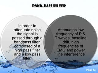 Band-pass filter




    In order to
 attenuate noise       Attenuates low
   the signal is      frequency of P &
passed through a     T waves, baseline
 bandpass filter,          drift, high
 composed of a          frequencies of
 high pass filter     EMG and power
 and a low pass       line interference
       filter.

                                      Page 13
 