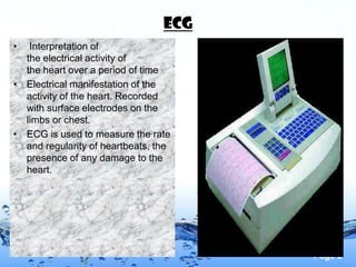 ECG
•  Interpretation of
  the electrical activity of
  the heart over a period of time
• Electrical manifestation of the
  activity of the heart. Recorded
  with surface electrodes on the
  limbs or chest.
• ECG is used to measure the rate
  and regularity of heartbeats, the
  presence of any damage to the
  heart.




                                       Page 2
 