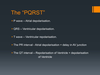 The “PQRST”
 P wave – Atrial depolarisation.
 QRS – Ventricular depolarisation.
 T wave – Ventricular repolarisation.
 The PR interval - Atrial depolarisation + delay in AV junction
 The QT interval – Repolarisation of Ventricle + depolarisation
of Ventricle
 