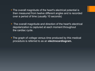  The overall magnitude of the heart's electrical potential is
then measured from twelve different angles and is recorded
over a period of time (usually 10 seconds)
 The overall magnitude and direction of the heart's electrical
depolarization is captured at each moment throughout
the cardiac cycle.
 The graph of voltage versus time produced by this medical
procedure is referred to as an electrocardiogram.
 