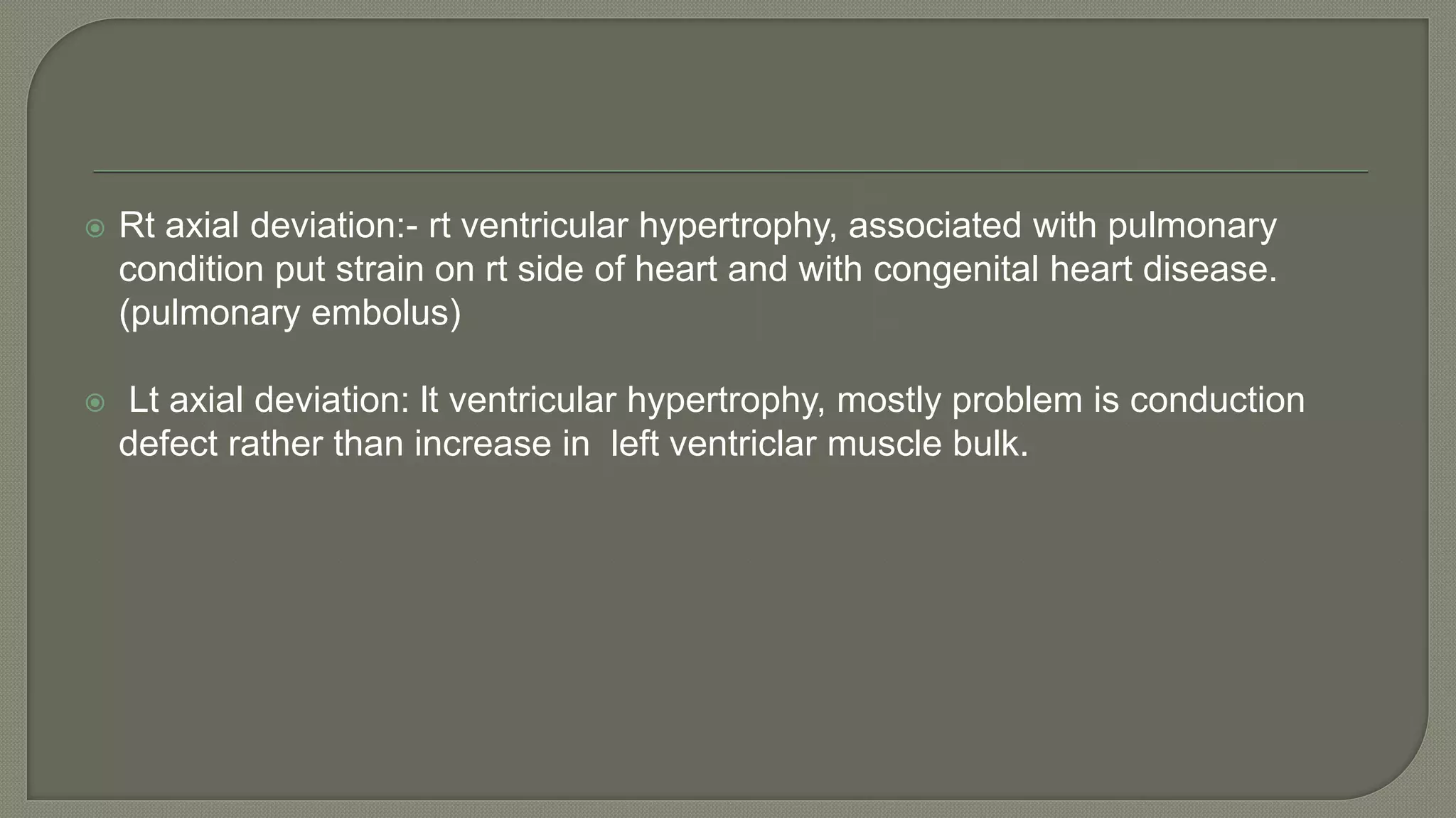  Rt axial deviation:- rt ventricular hypertrophy, associated with pulmonary
condition put strain on rt side of heart and with congenital heart disease.
(pulmonary embolus)
 Lt axial deviation: lt ventricular hypertrophy, mostly problem is conduction
defect rather than increase in left ventriclar muscle bulk.
 