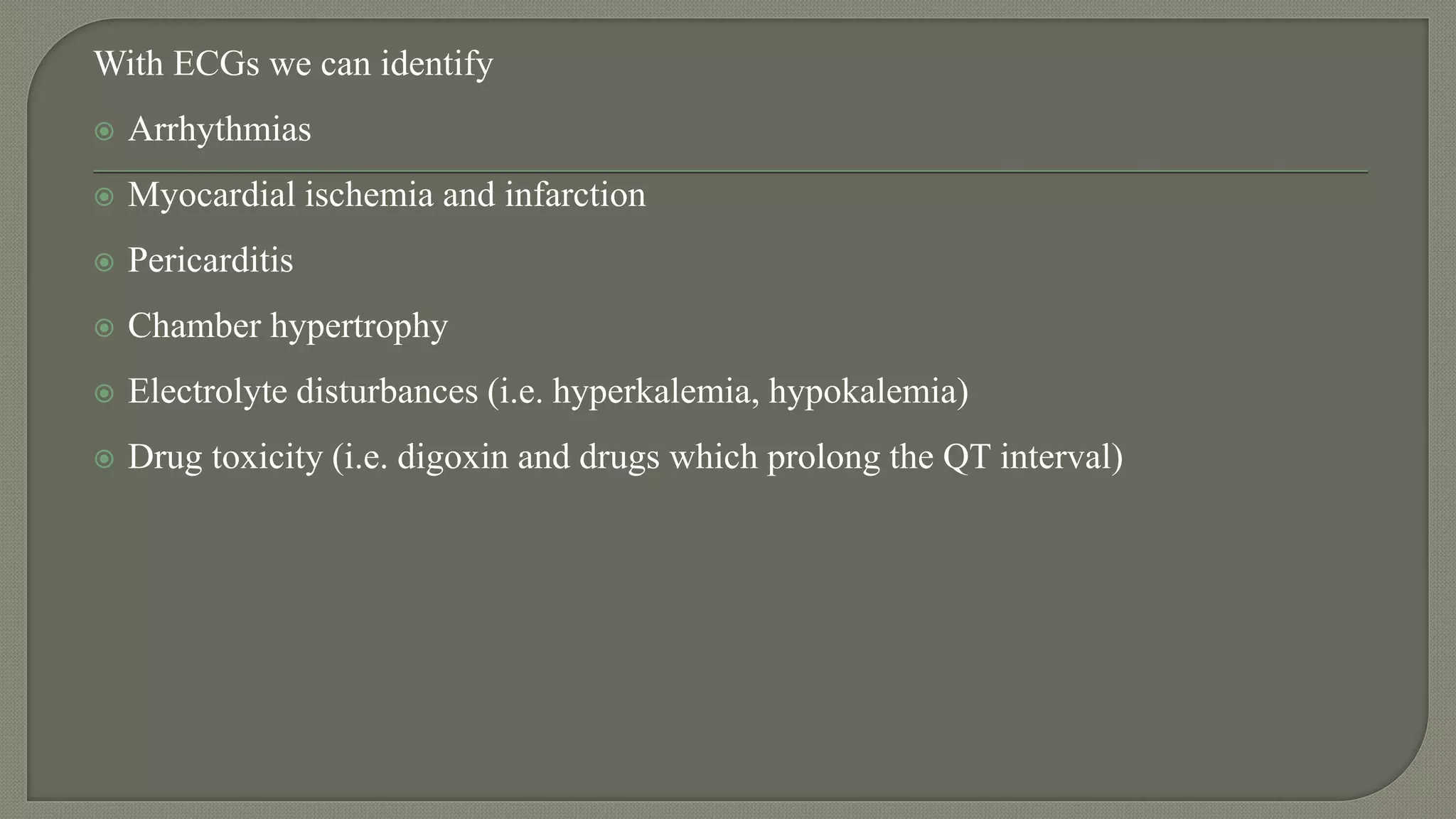 With ECGs we can identify
 Arrhythmias
 Myocardial ischemia and infarction
 Pericarditis
 Chamber hypertrophy
 Electrolyte disturbances (i.e. hyperkalemia, hypokalemia)
 Drug toxicity (i.e. digoxin and drugs which prolong the QT interval)
 