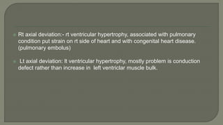  Rt axial deviation:- rt ventricular hypertrophy, associated with pulmonary
condition put strain on rt side of heart and with congenital heart disease.
(pulmonary embolus)
 Lt axial deviation: lt ventricular hypertrophy, mostly problem is conduction
defect rather than increase in left ventriclar muscle bulk.
 