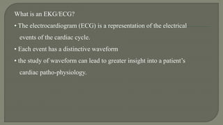 What is an EKG/ECG?
• The electrocardiogram (ECG) is a representation of the electrical
events of the cardiac cycle.
• Each event has a distinctive waveform
• the study of waveform can lead to greater insight into a patient’s
cardiac patho-physiology.
 