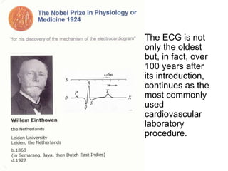 • The ECG is not
only the oldest
but, in fact, over
100 years after
its introduction,
continues as the
most commonly
used
cardiovascular
laboratory
procedure.
 