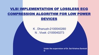 VLSI IMPLEMENTATION OF LOSSLESS ECG
COMPRESSION ALGORITHM FOR LOW POWER
DEVICES
K . Dhanush-2100040260
N . Vivek -2100040273
Under the supervision of Dr. Sai Krishna Santosh
G
 