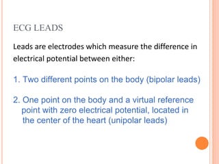 ECG LEADS
Leads are electrodes which measure the difference in
electrical potential between either:
1. Two different points on the body (bipolar leads)
2. One point on the body and a virtual reference
point with zero electrical potential, located in
the center of the heart (unipolar leads)
 