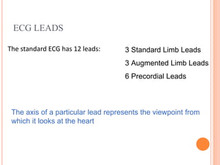 ECG LEADS
The standard ECG has 12 leads: 3 Standard Limb Leads
3 Augmented Limb Leads
6 Precordial Leads
The axis of a particular lead represents the viewpoint from
which it looks at the heart
 