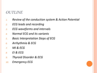 OUTLINE
1. Review of the conduction system & Action Potential
2. ECG leads and recording
3. ECG waveforms and intervals
4. Normal ECG and its variants
5. Basic Interpretation Steps of ECG
6. Arrhythmia & ECG
7. MI & ECG
8. EI & ECG
9. Thyroid Disorder & ECG
10. Emergency ECG
 