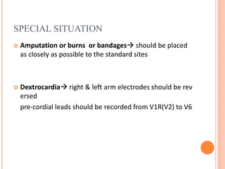 SPECIAL SITUATION
 Amputation or burns or bandages should be placed
as closely as possible to the standard sites
 Dextrocardia right & left arm electrodes should be rev
ersed
pre-cordial leads should be recorded from V1R(V2) to V6
 