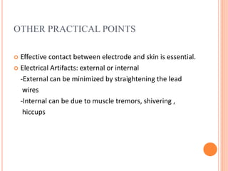 OTHER PRACTICAL POINTS
 Effective contact between electrode and skin is essential.
 Electrical Artifacts: external or internal
-External can be minimized by straightening the lead
wires
-Internal can be due to muscle tremors, shivering ,
hiccups
 