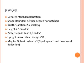 P WAVE
 Denotes Atrial depolarization
 Shape-Rounded, neither peaked nor notched
 Width/Duration-2.5 small sq
 Height-2.5 small sq
 Better seen in Lead II/Lead V1
 Upright in every lead except aVR
 May be Biphasic in lead V1(Equal upward and downward
deflection)
 