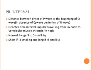 PR INTERVAL
 Distance between onset of P wave to the beginning of Q
wave(in absence of Q wave beginning of R wave)
 Denotes time interval impulse travelling from SA node to
Ventricular muscle through AV node
 Normal Range:3 to 5 small Sq
 Short if ‹3 small sq and long if ›5 small sq
 
