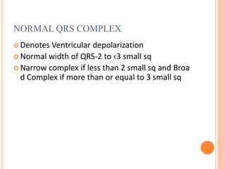 NORMAL QRS COMPLEX
 Denotes Ventricular depolarization
 Normal width of QRS-2 to ‹3 small sq
 Narrow complex if less than 2 small sq and Broa
d Complex if more than or equal to 3 small sq
 