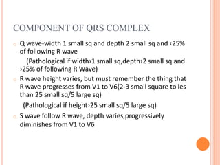 COMPONENT OF QRS COMPLEX
o Q wave-width 1 small sq and depth 2 small sq and ‹25%
of following R wave
(Pathological if width›1 small sq,depth›2 small sq and
›25% of following R Wave)
o R wave height varies, but must remember the thing that
R wave progresses from V1 to V6(2-3 small square to les
than 25 small sq/5 large sq)
(Pathological if height›25 small sq/5 large sq)
o S wave follow R wave, depth varies,progressively
diminishes from V1 to V6
 