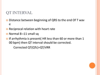 QT INTERVAL
 Distance between beginning of QRS to the end Of T wav
e
 Reciprocal relation with heart rate
 Normal 8-‹11 small sq
 If arrhythmia is present( HR less than 60 or more than 1
00 bpm) then QT interval should be corrected.
Corrected QT(QTc)=QT/√RR
 