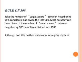 RULE OF 300
Take the number of “Large Square” between neighboring
QRS complexes, and divide this into 300. More accuracy can
be achieved if the number of “small square” between
neighboring QRS complexes divided into 1500
Although fast, this method only works for regular rhythms.
 