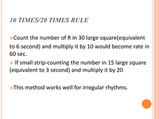 10 TIMES/20 TIMES RULE
Count the number of R in 30 large square(equivalent
to 6 second) and multiply it by 10 would become rate in
60 sec.
 If small strip-counting the number in 15 large square
(equivalent to 3 second) and multiply it by 20
This method works well for irregular rhythms.
 