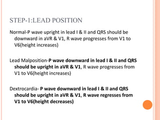 STEP-1:LEAD POSITION
Normal-P wave upright in lead I & II and QRS should be
downward in aVR & V1, R wave progresses from V1 to
V6(height increases)
Lead Malposition-P wave downward in lead I & II and QRS
should be upright in aVR & V1, R wave progresses from
V1 to V6(height increases)
Dextrocardia- P wave downward in lead I & II and QRS
should be upright in aVR & V1, R wave regresses from
V1 to V6(height decreases)
 