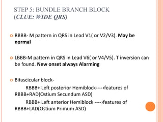 STEP 5: BUNDLE BRANCH BLOCK
(CLUE: WIDE QRS)
 RBBB- M pattern in QRS in Lead V1( or V2/V3). May be
normal
 LBBB-M pattern in QRS in Lead V6( or V4/V5). T inversion can
be found. New onset always Alarming
 Bifascicular block-
RBBB+ Left posterior Hemiblock----›features of
RBBB+RAD(Ostium Secundum ASD)
RBBB+ Left anterior Hemiblock ----›features of
RBBB+LAD(Ostium Primum ASD)
 