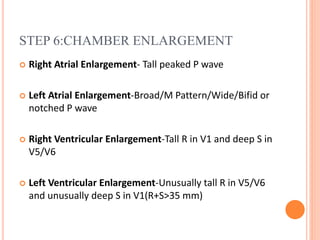 STEP 6:CHAMBER ENLARGEMENT
 Right Atrial Enlargement- Tall peaked P wave
 Left Atrial Enlargement-Broad/M Pattern/Wide/Bifid or
notched P wave
 Right Ventricular Enlargement-Tall R in V1 and deep S in
V5/V6
 Left Ventricular Enlargement-Unusually tall R in V5/V6
and unusually deep S in V1(R+S>35 mm)
 