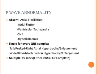 P WAVE ABNORMALITY
 Absent- Atrial Fibrillation
-Atrial Flutter
-Ventricular Tachycardia
-SVT
-Hyperkalaemia
 Single for every QRS complex
Tall/Peaked-Right Atrial Hypertrophy/Enlargement
Wide/Broad/Notched-LA Hypertrophy/Enlargement
 Multiple-AV Block(Either Partial Or Complete)
 