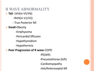 R WAVE ABNORMALITY
 Tall- LVH(in V5/V6)
- RVH(in V1/V2)
- True Posterior MI
 Small-Obesity
-Emphysema
-Pericardial Effusion
-Hypothyroidism
-Hypothermia
 Poor Progression of R wave-COPD
-PE(left)
-Pneumothorax (left)
-Cardiomyopathy
-Ant/Anteroseptal MI
 