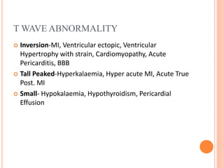 T WAVE ABNORMALITY
 Inversion-MI, Ventricular ectopic, Ventricular
Hypertrophy with strain, Cardiomyopathy, Acute
Pericarditis, BBB
 Tall Peaked-Hyperkalaemia, Hyper acute MI, Acute True
Post. MI
 Small- Hypokalaemia, Hypothyroidism, Pericardial
Effusion
 