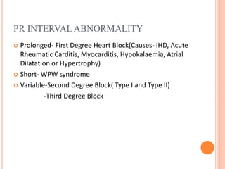 PR INTERVAL ABNORMALITY
 Prolonged- First Degree Heart Block(Causes- IHD, Acute
Rheumatic Carditis, Myocarditis, Hypokalaemia, Atrial
Dilatation or Hypertrophy)
 Short- WPW syndrome
 Variable-Second Degree Block( Type I and Type II)
-Third Degree Block
 