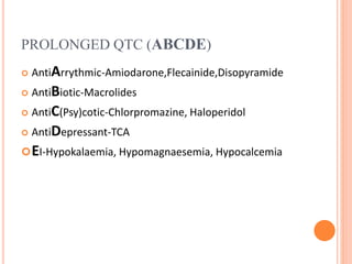 PROLONGED QTC (ABCDE)
 AntiArrythmic-Amiodarone,Flecainide,Disopyramide
 AntiBiotic-Macrolides
 AntiC(Psy)cotic-Chlorpromazine, Haloperidol
 AntiDepressant-TCA
EI-Hypokalaemia, Hypomagnaesemia, Hypocalcemia
 