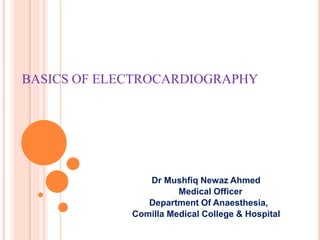 BASICS OF ELECTROCARDIOGRAPHY
Dr Mushfiq Newaz Ahmed
Medical Officer
Department Of Anaesthesia,
Comilla Medical College & Hospital
 