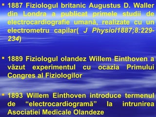  1887 Fiziologul britanic Augustus D. Waller
din Londra a publicat primele studii de
electrocardiografie umană, realizate cu un
electrometru capilar( J Physiol1887;8:229-
234)
 1889 Fiziologul olandez Willem Einthoven a
văzut experimentul cu ocazia Primului
Congres al Fiziologilor
 1893 Willem Einthoven introduce termenul
de “electrocardiogramă” la intrunirea
Asociatiei Medicale Olandeze
 