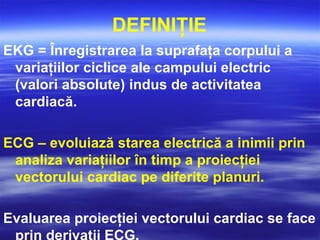 DEFINIŢIE
EKG = Înregistrarea la suprafaţa corpului a
variaţiilor ciclice ale campului electric
(valori absolute) indus de activitatea
cardiacă.
ECG – evoluiază starea electrică a inimii prin
analiza variaţiilor în timp a proiecţiei
vectorului cardiac pe diferite planuri.
Evaluarea proiecţiei vectorului cardiac se face
prin derivaţii ECG.
 