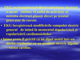 • EKG nu înregistrează direct activitatea electrică
a sursei (inima). O astfel de activitate ar
necesita electrozi plasaţi direct pe ţesutul
generator de curent.
• EKG înregistrează modificările campului electric
generat de inimă în momentul depolarizării şi
repolarizării cardiomoicitelor.
• Inima poate fi privită ca un dipol mobil într-un
mediu conductor cu un moment electric dipolar
– vector cardiac.
 