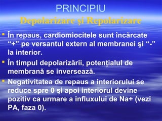 PRINCIPIU
Depolarizare şi Repolarizare
 În repaus, cardiomiocitele sunt încărcate
“+” pe versantul extern al membranei şi “-”
la interior.
 În timpul depolarizării, potenţialul de
membrană se inversează.
 Negativitatea de repaus a interiorului se
reduce spre 0 şi apoi interiorul devine
pozitiv ca urmare a influxului de Na+ (vezi
PA, faza 0).
 