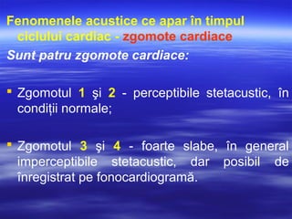 Fenomenele acustice ce apar în timpul
ciclului cardiac - zgomote cardiace
Sunt patru zgomote cardiace:
 Zgomotul 1 şi 2 - perceptibile stetacustic, în
condiţii normale;
 Zgomotul 3 şi 4 - foarte slabe, în general
imperceptibile stetacustic, dar posibil de
înregistrat pe fonocardiogramă.
 
