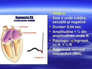  Unda q
 Este o unda subţire,
ascuţită şi negativă
 Durata= 0,04 sec.
 Amplitudine < ¼ din
amplitudinea undei R
 Patologic: q îngroşat,
cu A > ¼ R
 Sugerează necroză
miocardică (IMA).
 