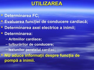 UTILIZAREAUTILIZAREA
 Determinarea FC;
 Evaluarea funcţiei de conducere cardiacă;
 Determinarea axei electrice a inimii;
 Determinarea:
– Aritmiilor cardiace;
– tulburărilor de conducere;
– leziunilor peretelui cardiac;
 NU aduce informaţii despre funcţia de
pompă a inimii.
 