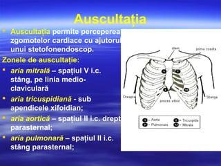 Auscultaţia
 Auscultaţia permite perceperea
zgomotelor cardiace cu ajutorul
unui stetofonendoscop.
Zonele de auscultaţie:
 aria mitrală – spaţiul V i.c.
stâng, pe linia medio-
claviculară
 aria tricuspidiană - sub
apendicele xifoidian;
 aria aortică – spaţiul II i.c. drept
parasternal;
 aria pulmonară – spaţiul II i.c.
stâng parasternal;
 