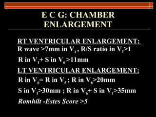 E C G: CHAMBER ENLARGEMENT RT VENTRICULAR ENLARGEMENT:   R wave  >7mm in V 1  , R/S ratio in V 1 >1 R in V 1 + S in V 6  >11mm LT VENTRICULAR ENLARGEMENT: R in V 6 = R in V 5  ; R in V 6 >20mm S in V 1 >30mm ; R in V 6 + S in V 1 >35mm Romhilt -Estes Score >5   