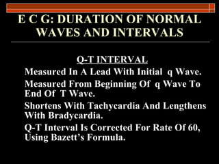 E C G: DURATION OF NORMAL WAVES AND INTERVALS Q-T INTERVAL Measured In A Lead With Initial  q Wave. Measured From Beginning Of  q Wave To End Of  T Wave. Shortens With Tachycardia And Lengthens With Bradycardia. Q-T Interval Is Corrected For Rate Of 60, Using Bazett ’s Formula. 